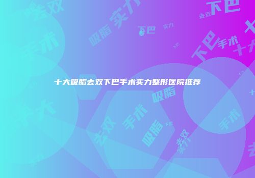 十大吸脂去双下巴手术实力整形医院推荐