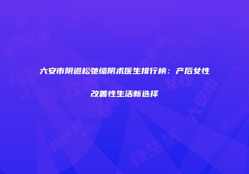 六安市阴道松弛缩阴术医生排行榜：产后女性改善性生活新选择