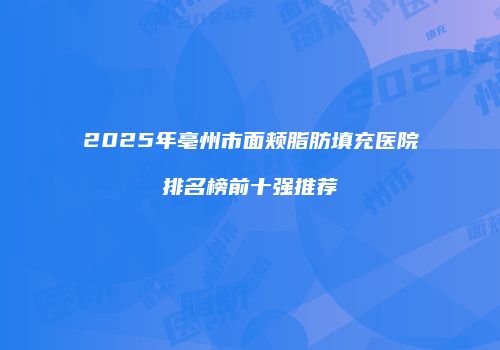 2025年亳州市面颊脂肪填充医院排名榜前十强推荐
