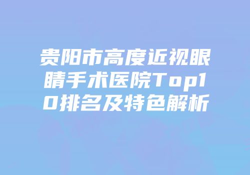 贵阳市高度近视眼睛手术医院Top10排名及特色解析