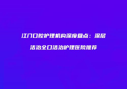 江门口腔护理机构深度盘点：深层洁治全口洁治护理医院推荐
