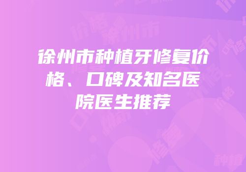 徐州市种植牙修复价格、口碑及知名医院医生推荐
