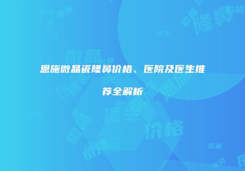 恩施微晶瓷隆鼻价格、医院及医生推荐全解析