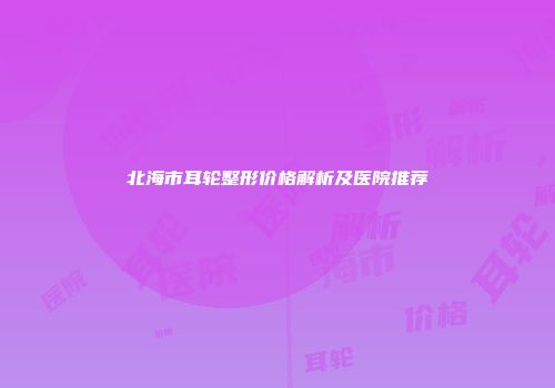 北海市耳轮整形价格解析及医院推荐