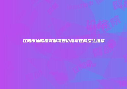 辽阳市抽脂瘦臀部项目价格与医院医生推荐