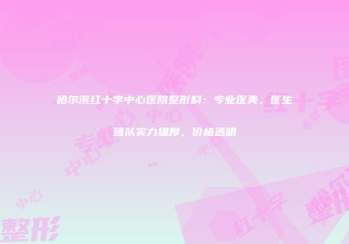 哈尔滨红十字中心医院整形科：专业医美，医生团队实力雄厚，价格透明
