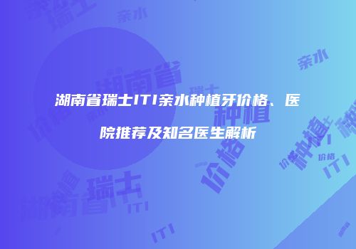 湖南省瑞士ITI亲水种植牙价格、医院推荐及知名医生解析