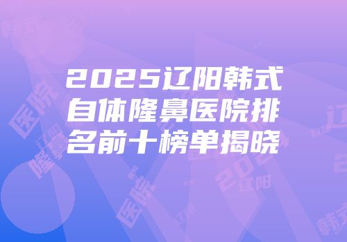2025辽阳韩式自体隆鼻医院排名前十榜单揭晓