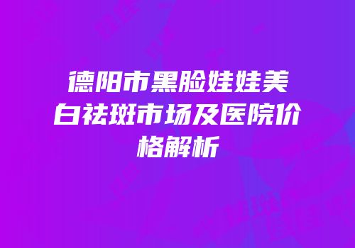 德阳市黑脸娃娃美白祛斑市场及医院价格解析