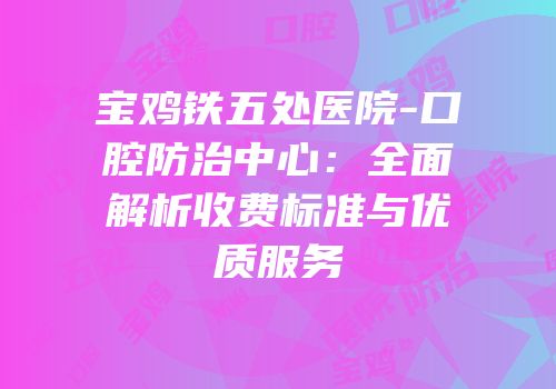 宝鸡铁五处医院-口腔防治中心：全面解析收费标准与优质服务