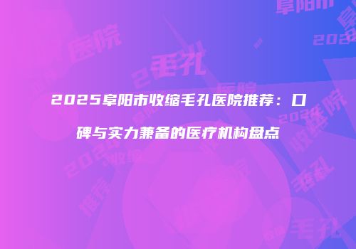 2025阜阳市收缩毛孔医院推荐：口碑与实力兼备的医疗机构盘点