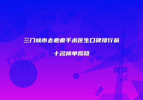 三门峡市去疤痕手术医生口碑排行前十名榜单揭晓