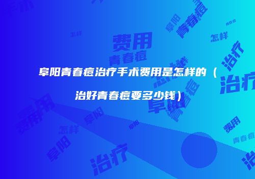 阜阳青春痘治疗手术费用是怎样的（治好青春痘要多少钱）