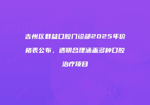 吉州区群益口腔门诊部2025年价格表公布，透明合理涵盖多种口腔治疗项目