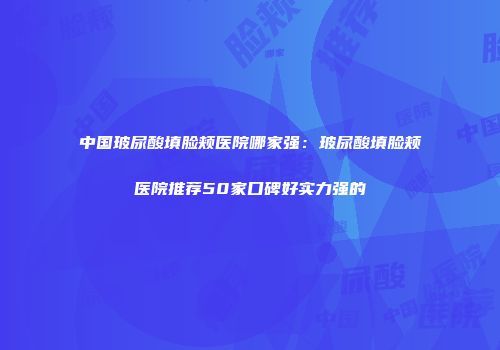 中国玻尿酸填脸颊医院哪家强：玻尿酸填脸颊医院推荐50家口碑好实力强的