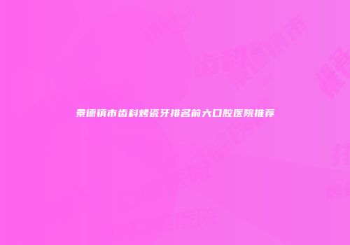 景德镇市齿科烤瓷牙排名前六口腔医院推荐