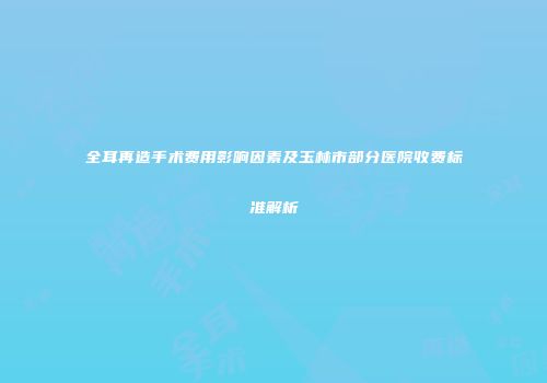 全耳再造手术费用影响因素及玉林市部分医院收费标准解析