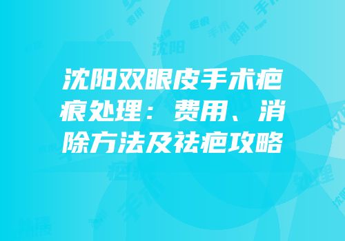沈阳双眼皮手术疤痕处理：费用、消除方法及祛疤攻略