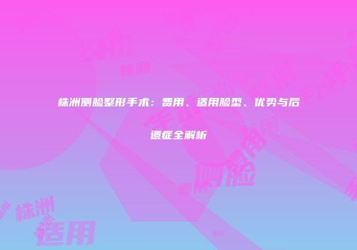 株洲侧脸整形手术：费用、适用脸型、优势与后遗症全解析