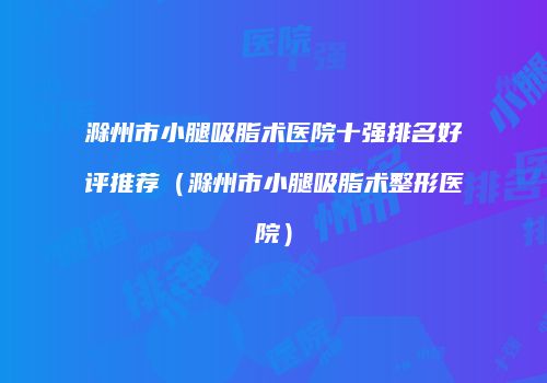 滁州市小腿吸脂术医院十强排名好评推荐（滁州市小腿吸脂术整形医院）