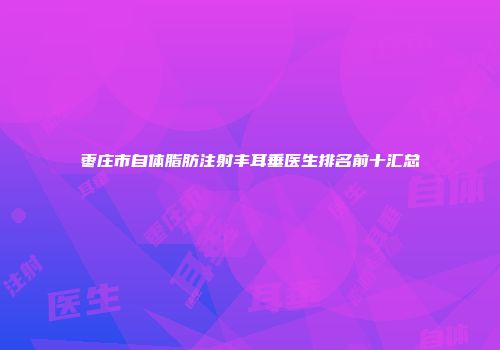 枣庄市自体脂肪注射丰耳垂医生排名前十汇总