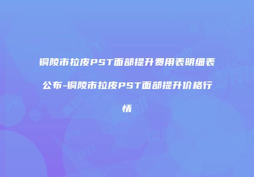 铜陵市拉皮PST面部提升费用表明细表公布-铜陵市拉皮PST面部提升价格行情