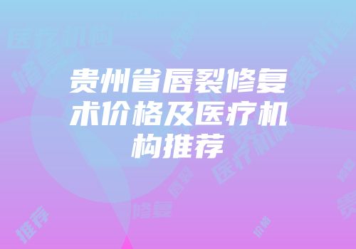 贵州省唇裂修复术价格及医疗机构推荐