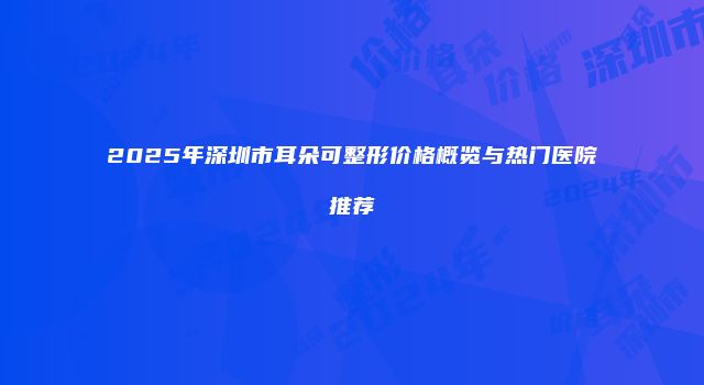 2025年深圳市耳朵可整形价格概览与热门医院推荐
