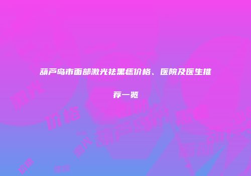 葫芦岛市面部激光祛黑痣价格、医院及医生推荐一览