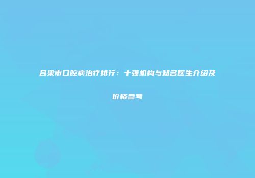 吕梁市口腔病治疗排行：十强机构与知名医生介绍及价格参考
