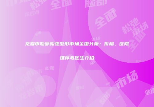 龙岩市脸部松弛整形市场全面分析：价格、医院推荐与医生介绍