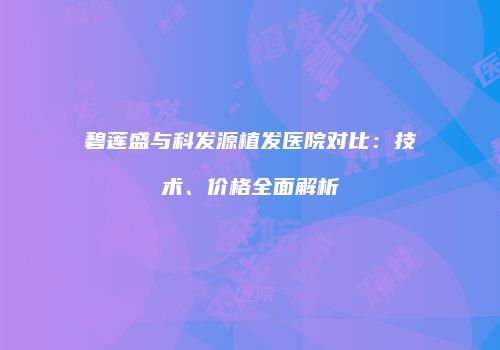碧莲盛与科发源植发医院对比：技术、价格全面解析