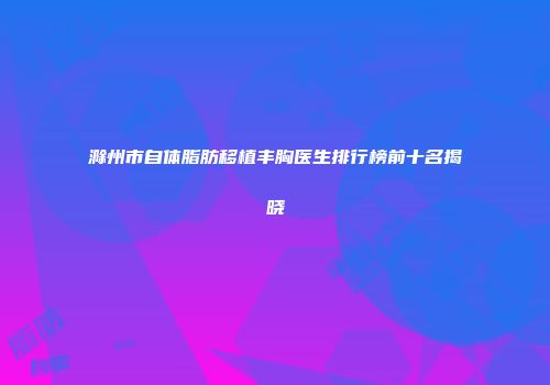 滁州市自体脂肪移植丰胸医生排行榜前十名揭晓