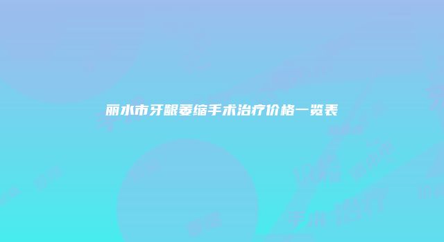 丽水市牙龈萎缩手术治疗价格一览表