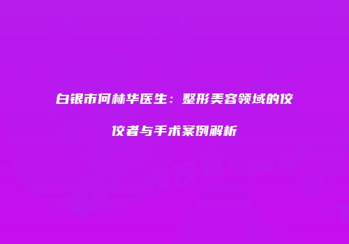 白银市何林华医生：整形美容领域的佼佼者与手术案例解析