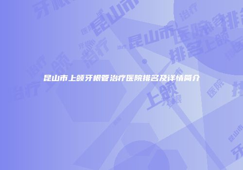 昆山市上颌牙根管治疗医院排名及详情简介