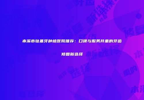 本溪市钛基牙种植医院推荐：口碑与服务并重的牙齿修复新选择