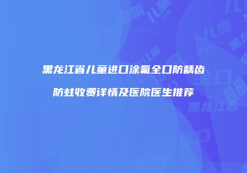 黑龙江省儿童进口涂氟全口防龋齿防蛀收费详情及医院医生推荐