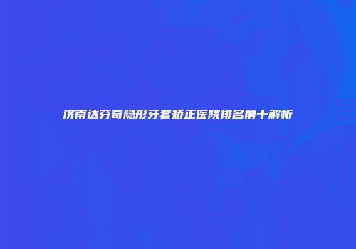 济南达芬奇隐形牙套矫正医院排名前十解析