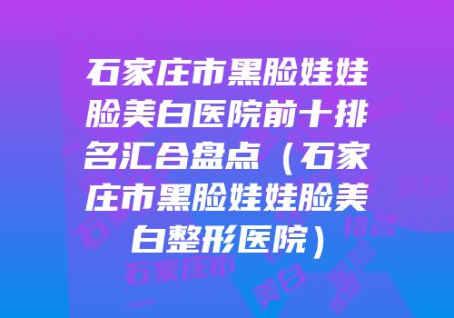 石家庄市黑脸娃娃脸美白医院前十排名汇合盘点（石家庄市黑脸娃娃脸美白整形医院）