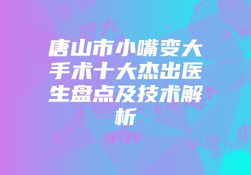 唐山市小嘴变大手术十大杰出医生盘点及技术解析