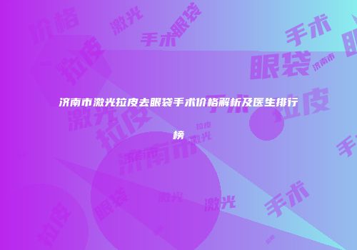 济南市激光拉皮去眼袋手术价格解析及医生排行榜