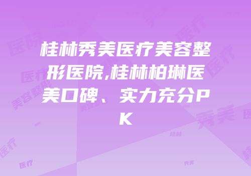 桂林秀美医疗美容整形医院,桂林柏琳医美口碑、实力充分PK