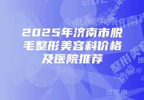 2025年济南市脱毛整形美容科价格及医院推荐