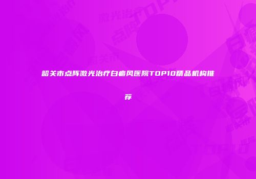 韶关市点阵激光治疗白癜风医院TOP10精品机构推荐