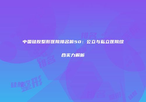 中国硅胶整形医院排名前50：公立与私立医院综合实力解析