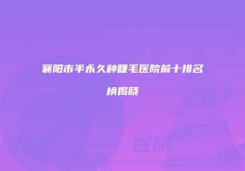 襄阳市半永久种睫毛医院前十排名榜揭晓