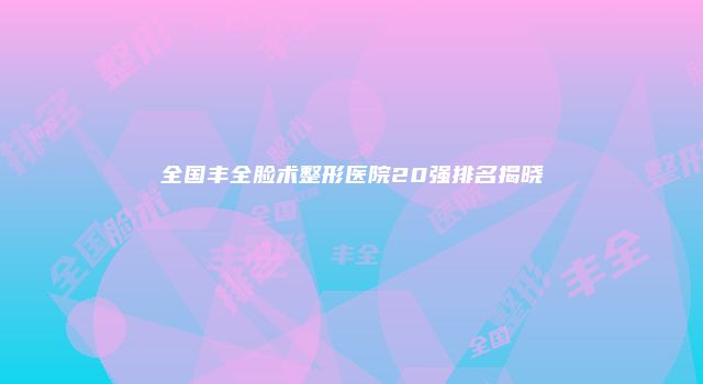 全国丰全脸术整形医院20强排名揭晓