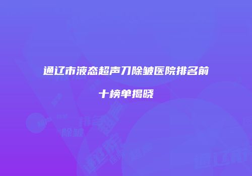 通辽市液态超声刀除皱医院排名前十榜单揭晓