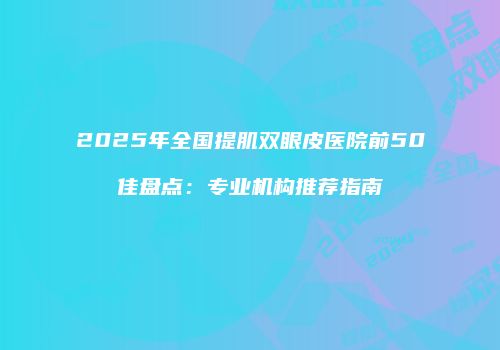 2025年全国提肌双眼皮医院前50佳盘点：专业机构推荐指南